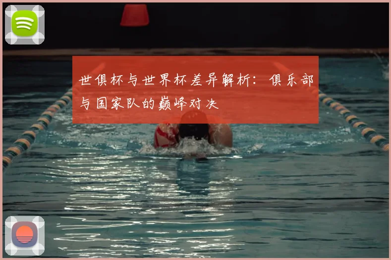 世俱杯与世界杯差异解析：俱乐部与国家队的巅峰对决