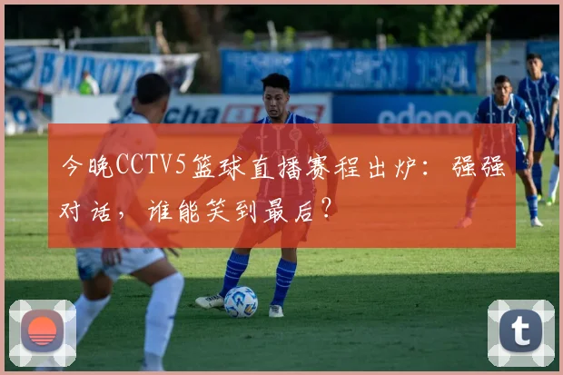 今晚CCTV5篮球直播赛程出炉：强强对话，谁能笑到最后？