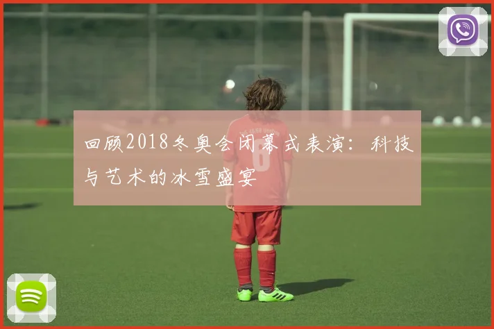 回顾2018冬奥会闭幕式表演：科技与艺术的冰雪盛宴