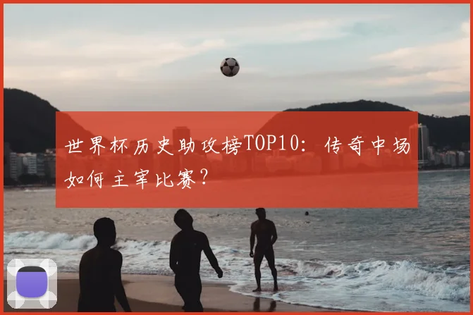 世界杯历史助攻榜TOP10：传奇中场如何主宰比赛？