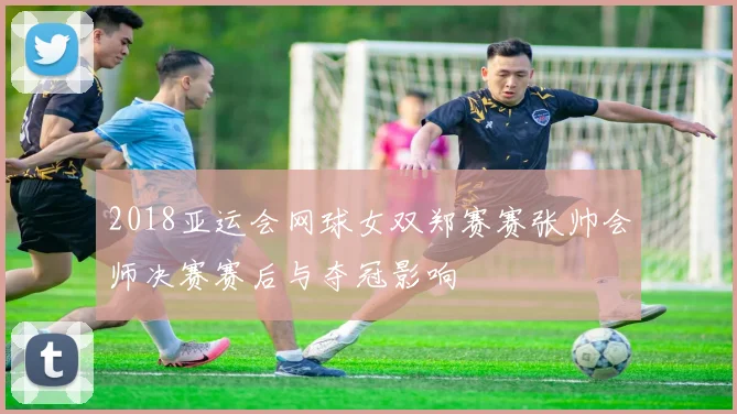 2018亚运会网球女双郑赛赛张帅会师决赛赛后与夺冠影响