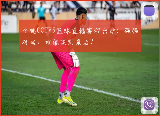 今晚CCTV5篮球直播赛程出炉:强强对话,谁能笑到最后?