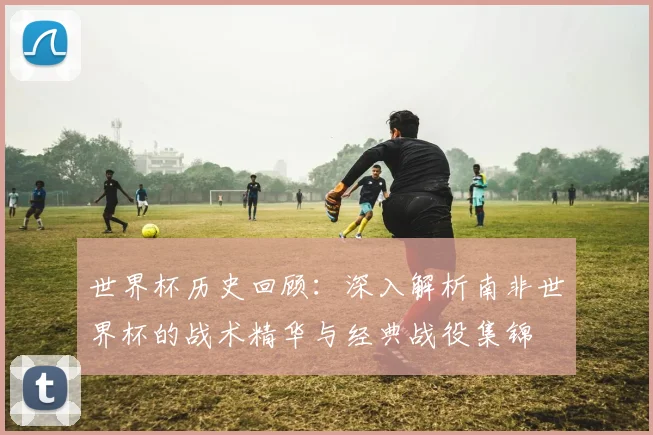 世界杯历史回顾：深入解析南非世界杯的战术精华与经典战役集锦