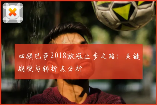 回顾巴萨2018欧冠止步之路：关键战役与转折点分析