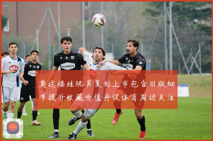 奥运福娃玩具复刻上市包含旧版细节提升收藏价值并促体育周边关注