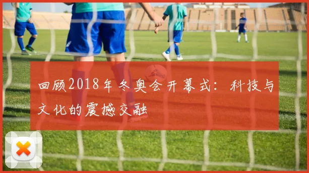 回顾2018年冬奥会开幕式：科技与文化的震撼交融